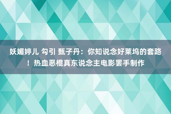 妖媚婷儿 勾引 甄子丹：你知说念好莱坞的套路！热血恶棍真东说念主电影罢手制作