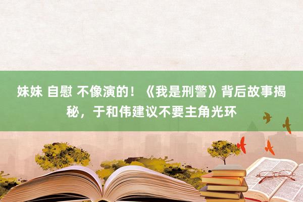 妹妹 自慰 不像演的！《我是刑警》背后故事揭秘，于和伟建议不要主角光环