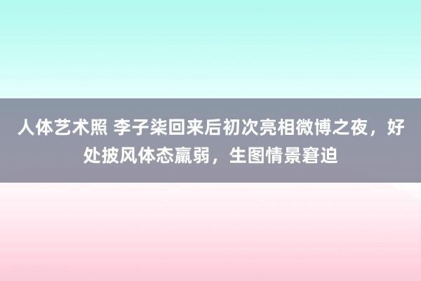 人体艺术照 李子柒回来后初次亮相微博之夜，好处披风体态羸弱，生图情景窘迫