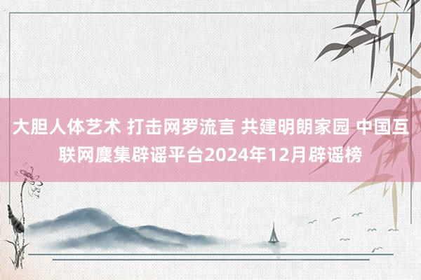 大胆人体艺术 打击网罗流言 共建明朗家园 中国互联网麇集辟谣平台2024年12月辟谣榜