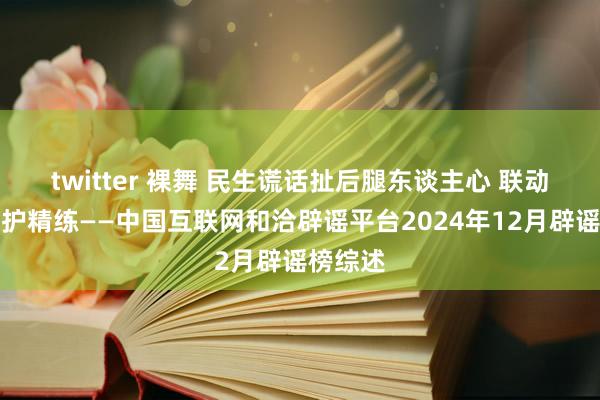 twitter 裸舞 民生谎话扯后腿东谈主心 联动惩谣共护精练——中国互联网和洽辟谣平台2024年12月辟谣榜综述