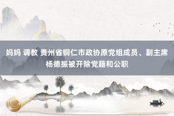 妈妈 调教 贵州省铜仁市政协原党组成员、副主席杨德振被开除党籍和公职