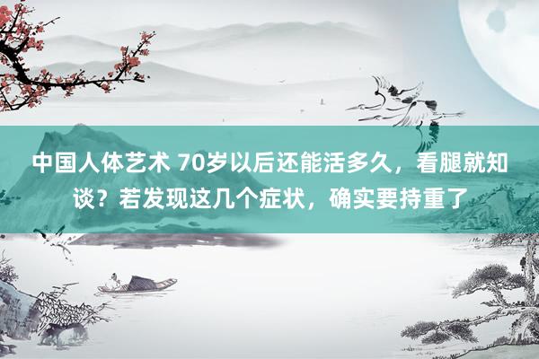 中国人体艺术 70岁以后还能活多久，看腿就知谈？若发现这几个症状，确实要持重了