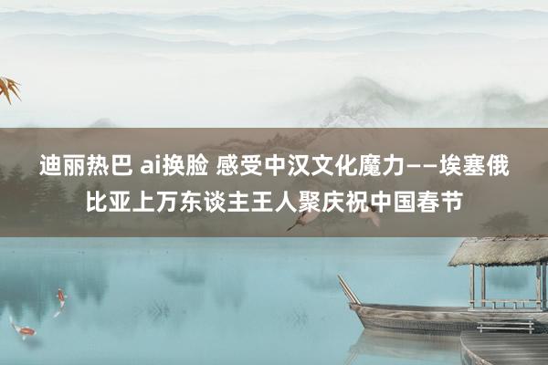 迪丽热巴 ai换脸 感受中汉文化魔力——埃塞俄比亚上万东谈主王人聚庆祝中国春节