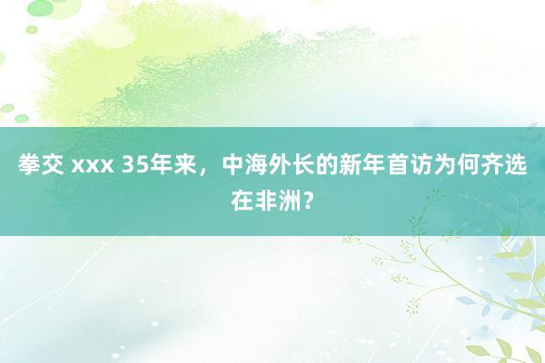 拳交 xxx 35年来，中海外长的新年首访为何齐选在非洲？