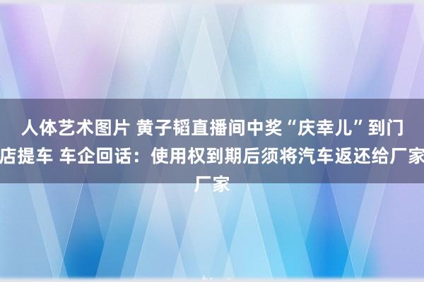 人体艺术图片 黄子韬直播间中奖“庆幸儿”到门店提车 车企回话：使用权到期后须将汽车返还给厂家