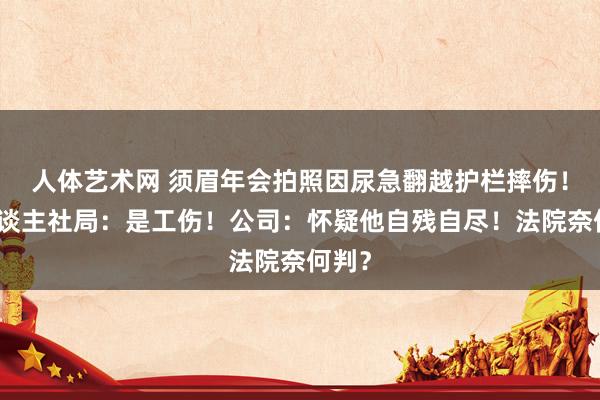 人体艺术网 须眉年会拍照因尿急翻越护栏摔伤！区东谈主社局：是工伤！公司：怀疑他自残自尽！法院奈何判？