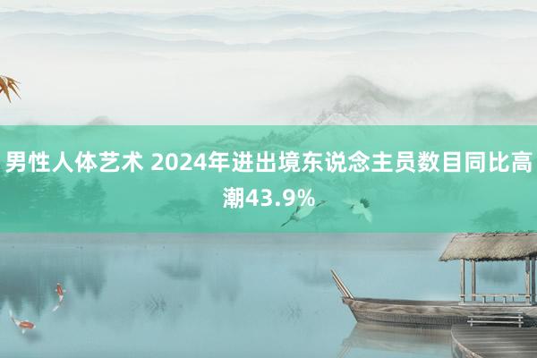 男性人体艺术 2024年进出境东说念主员数目同比高潮43.9%