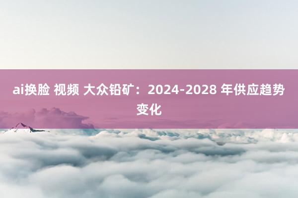 ai换脸 视频 大众铅矿：2024-2028 年供应趋势变化