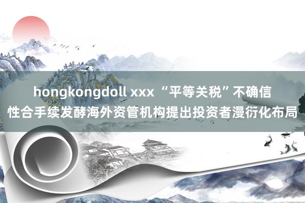hongkongdoll xxx “平等关税”不确信性合手续发酵海外资管机构提出投资者漫衍化布局